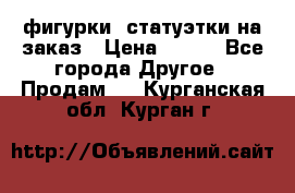 фигурки .статуэтки.на заказ › Цена ­ 250 - Все города Другое » Продам   . Курганская обл.,Курган г.